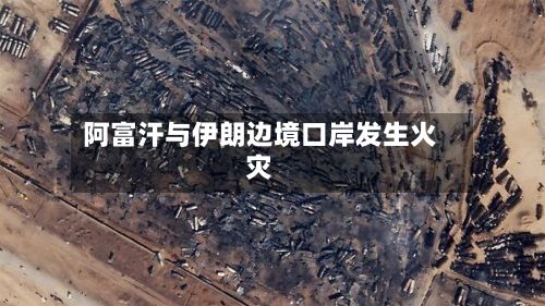 阿富汗与伊朗边境口岸发生火灾