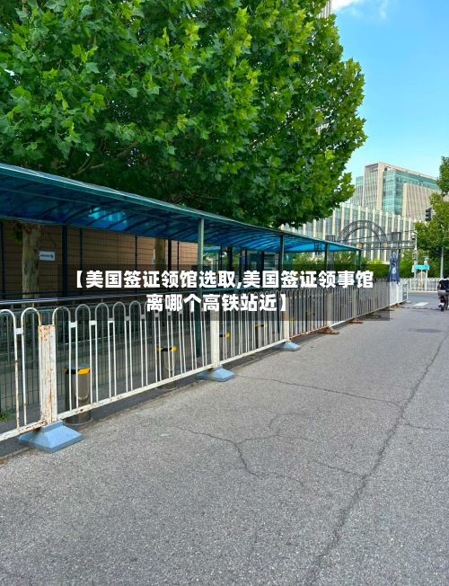 【美国签证领馆选取,美国签证领事馆离哪个高铁站近】