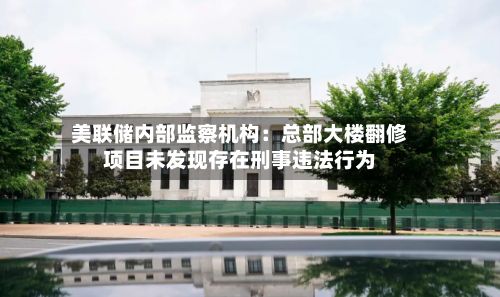 美联储内部监察机构:总部大楼翻修项目未发现存在刑事违法行为
