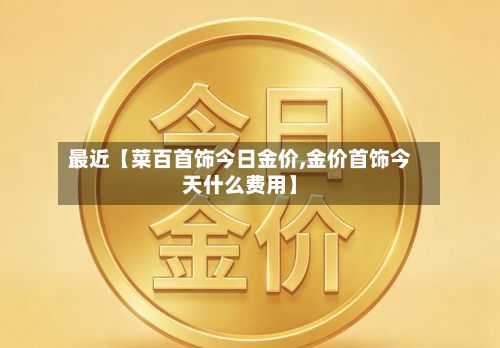 最近【菜百首饰今日金价,金价首饰今天什么费用】