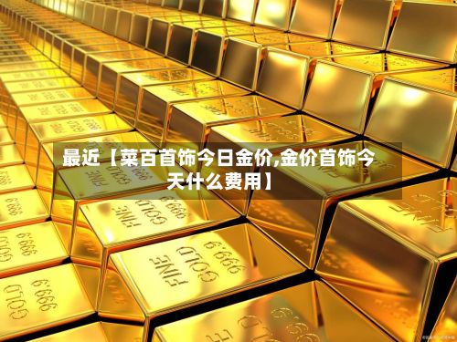 最近【菜百首饰今日金价,金价首饰今天什么费用】-第2张图片