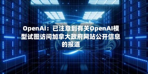 OpenAI：已注意到有关OpenAI模型试图访问加拿大政府网站公开信息的报道