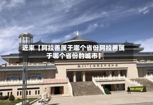 近来【阿拉善属于哪个省份阿拉善属于哪个省份的城市】