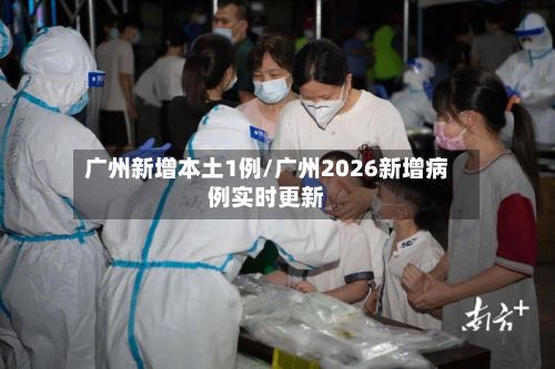 广州新增本土1例/广州2026新增病例实时更新