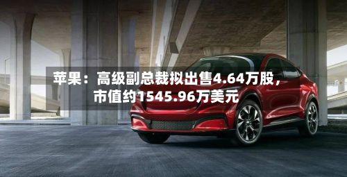 苹果：高级副总裁拟出售4.64万股	，市值约1545.96万美元-第3张图片