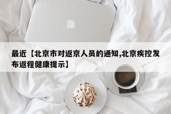 最近【北京市对返京人员的通知,北京疾控发布返程健康提示】