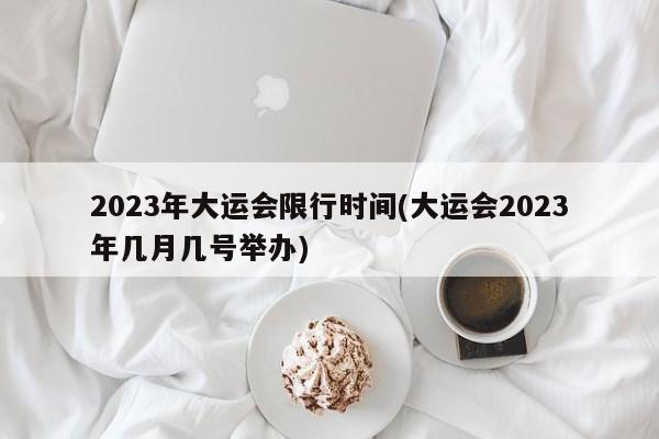 2023年大运会限行时间(大运会2023年几月几号举办)