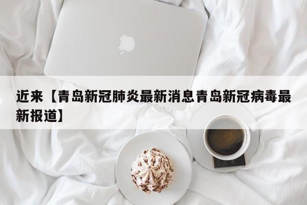 近来【青岛新冠肺炎最新消息青岛新冠病毒最新报道】