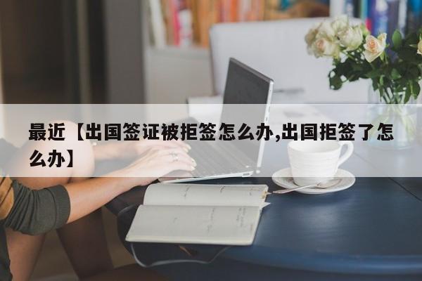 最近【出国签证被拒签怎么办,出国拒签了怎么办】