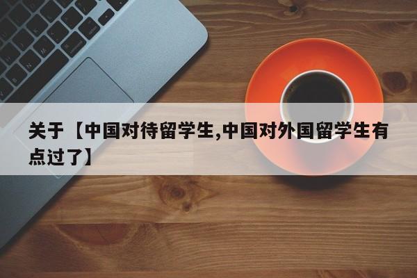 关于【中国对待留学生,中国对外国留学生有点过了】