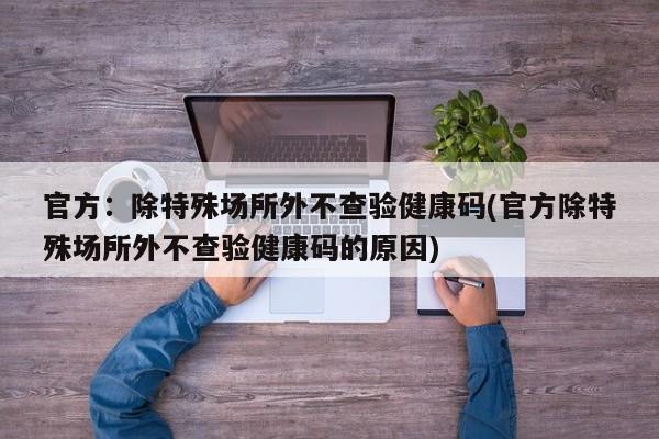 官方:除特殊场所外不查验健康码(官方除特殊场所外不查验健康码的原因)