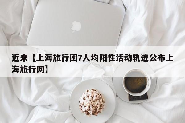 近来【上海旅行团7人均阳性活动轨迹公布上海旅行网】