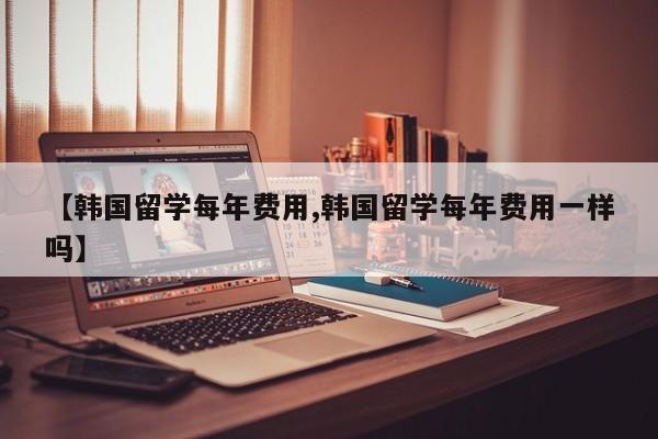 【韩国留学每年费用,韩国留学每年费用一样吗】