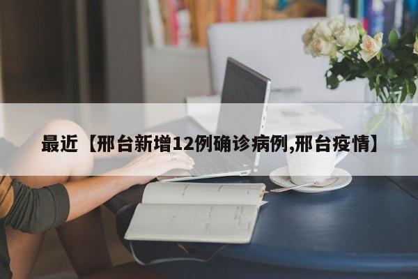 最近【邢台新增12例确诊病例,邢台疫情】