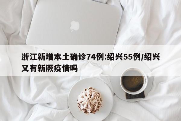 浙江新增本土确诊74例:绍兴55例/绍兴又有新厥疫情吗