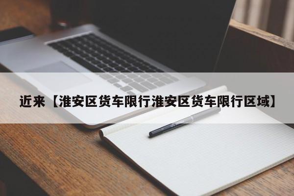 近来【淮安区货车限行淮安区货车限行区域】