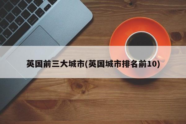 英国前三大城市(英国城市排名前10)