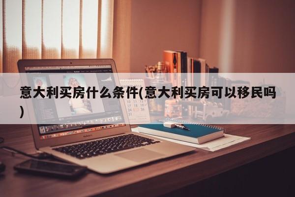 意大利买房什么条件(意大利买房可以移民吗)