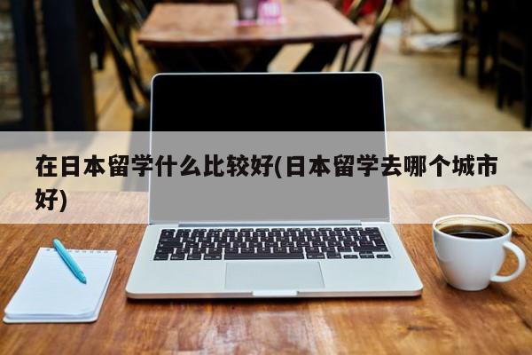 在日本留学什么比较好(日本留学去哪个城市好)