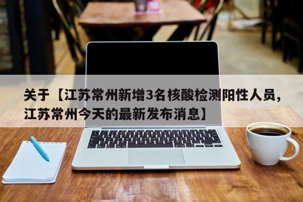 关于【江苏常州新增3名核酸检测阳性人员,江苏常州今天的最新发布消息】