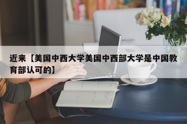 近来【美国中西大学美国中西部大学是中国教育部认可的】