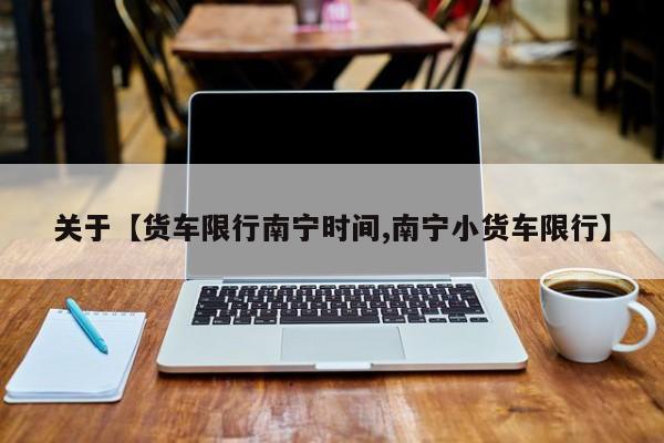 关于【货车限行南宁时间,南宁小货车限行】