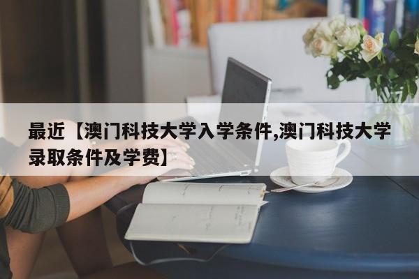 最近【澳门科技大学入学条件,澳门科技大学录取条件及学费】
