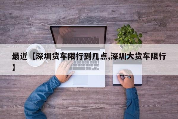 最近【深圳货车限行到几点,深圳大货车限行】