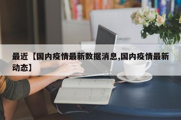 最近【国内疫情最新数据消息,国内疫情最新动态】