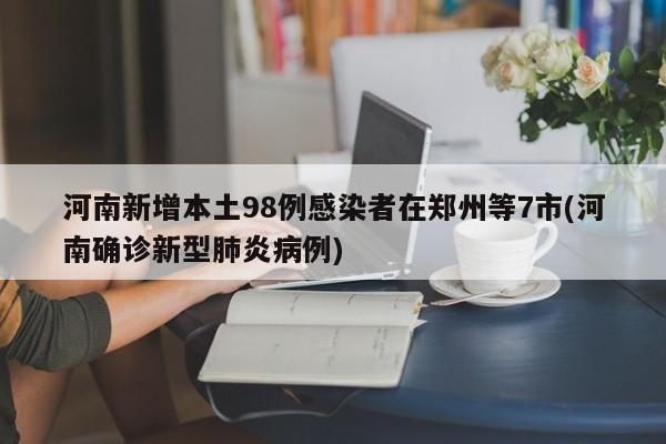 河南新增本土98例感染者在郑州等7市(河南确诊新型肺炎病例)