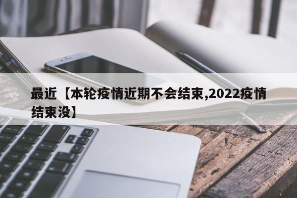 最近【本轮疫情近期不会结束,2022疫情结束没】