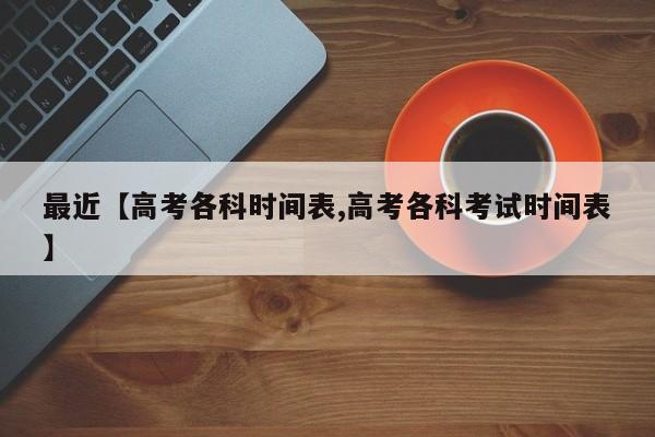 最近【高考各科时间表,高考各科考试时间表】