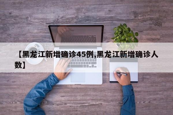 【黑龙江新增确诊45例,黑龙江新增确诊人数】