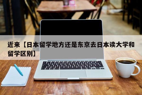 近来【日本留学地方还是东京去日本读大学和留学区别】