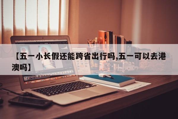 【五一小长假还能跨省出行吗,五一可以去港澳吗】