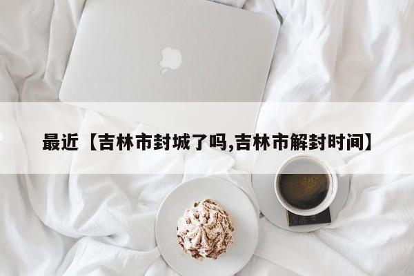 最近【吉林市封城了吗,吉林市解封时间】