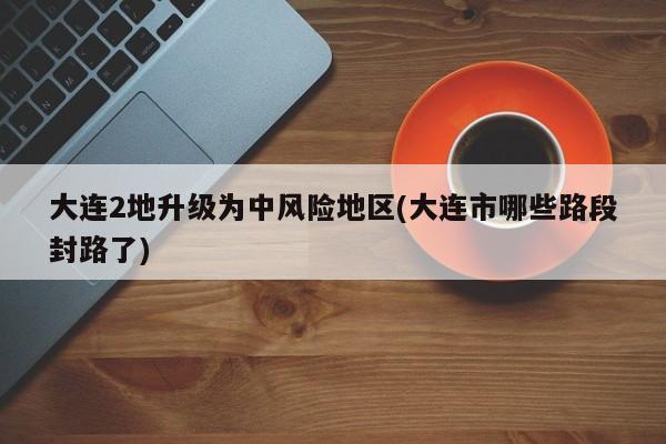 大连2地升级为中风险地区(大连市哪些路段封路了)