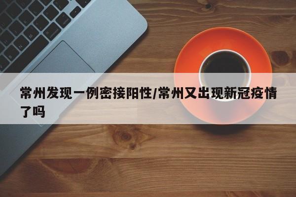 常州发现一例密接阳性/常州又出现新冠疫情了吗