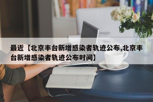 最近【北京丰台新增感染者轨迹公布,北京丰台新增感染者轨迹公布时间】