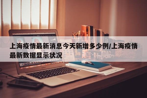上海疫情最新消息今天新增多少例/上海疫情最新数据显示状况