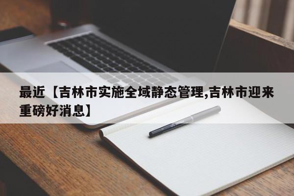 最近【吉林市实施全域静态管理,吉林市迎来重磅好消息】