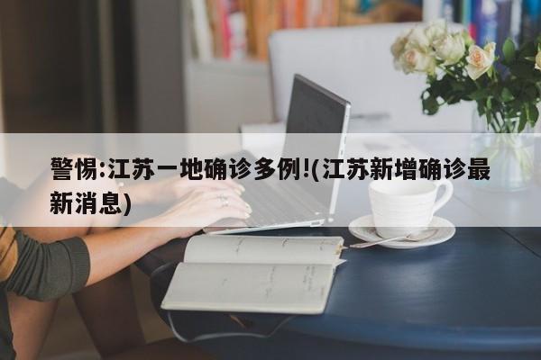 警惕:江苏一地确诊多例!(江苏新增确诊最新消息)