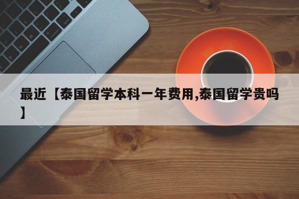 最近【泰国留学本科一年费用,泰国留学贵吗】