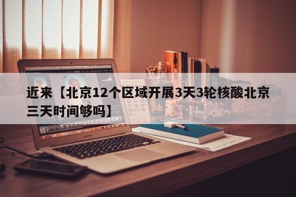 近来【北京12个区域开展3天3轮核酸北京三天时间够吗】