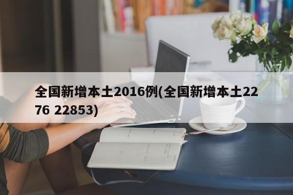 全国新增本土2016例(全国新增本土2276 22853)