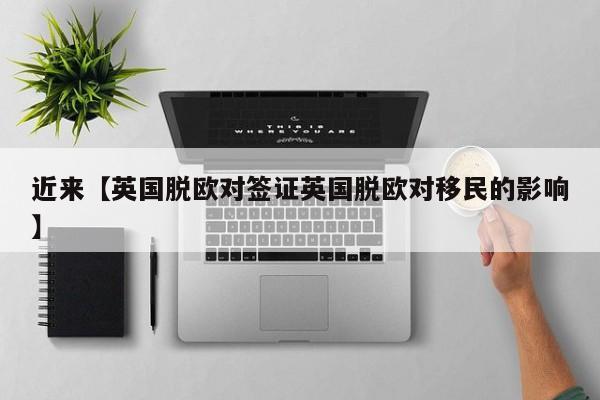 近来【英国脱欧对签证英国脱欧对移民的影响】