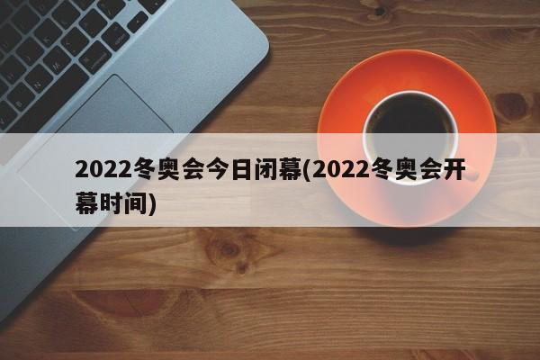 2022冬奥会今日闭幕(2022冬奥会开幕时间)