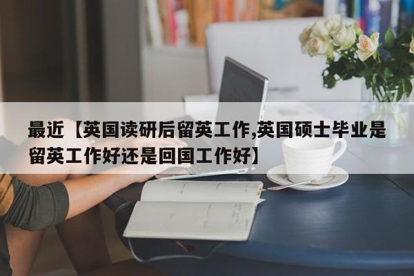 最近【英国读研后留英工作,英国硕士毕业是留英工作好还是回国工作好】