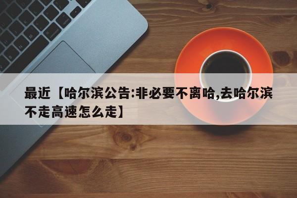 最近【哈尔滨公告:非必要不离哈,去哈尔滨不走高速怎么走】