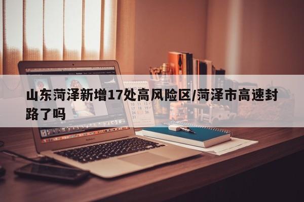山东菏泽新增17处高风险区/菏泽市高速封路了吗